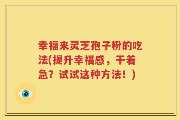 幸福来灵芝孢子粉的吃法(提升幸福感，干着急？试试这种方法！)