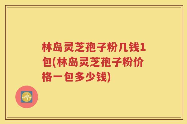 林岛灵芝孢子粉几钱1包(林岛灵芝孢子粉价格一包多少钱)