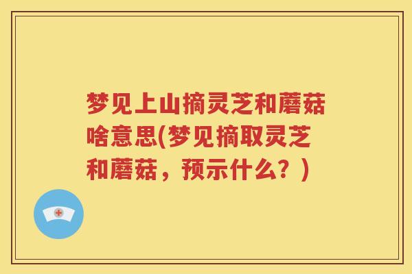 梦见上山摘灵芝和蘑菇啥意思(梦见摘取灵芝和蘑菇，预示什么？)