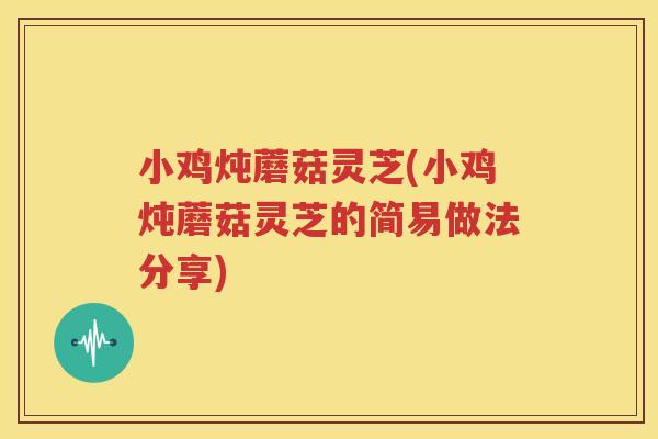 小鸡炖蘑菇灵芝(小鸡炖蘑菇灵芝的简易做法分享)