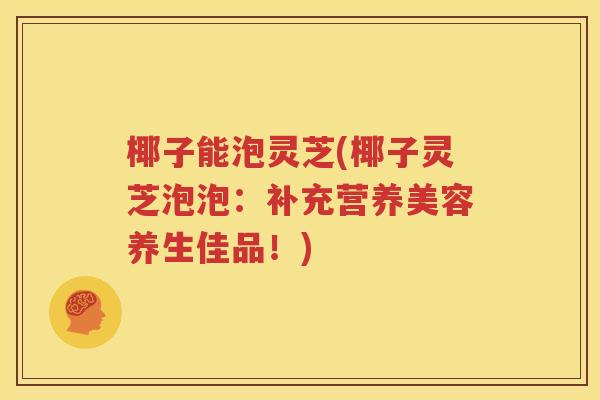 椰子能泡灵芝(椰子灵芝泡泡：补充营养美容养生佳品！)