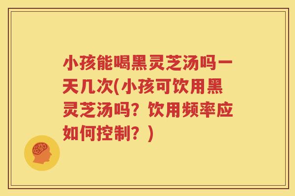小孩能喝黑灵芝汤吗一天几次(小孩可饮用黑灵芝汤吗？饮用频率应如何控制？)