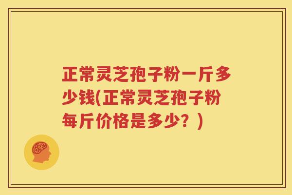 正常灵芝孢子粉一斤多少钱(正常灵芝孢子粉每斤价格是多少？)