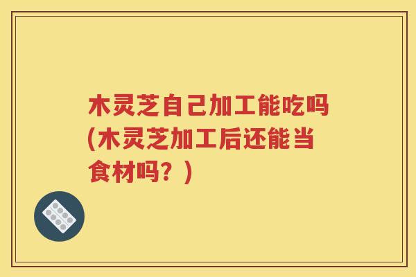 木灵芝自己加工能吃吗(木灵芝加工后还能当食材吗？)