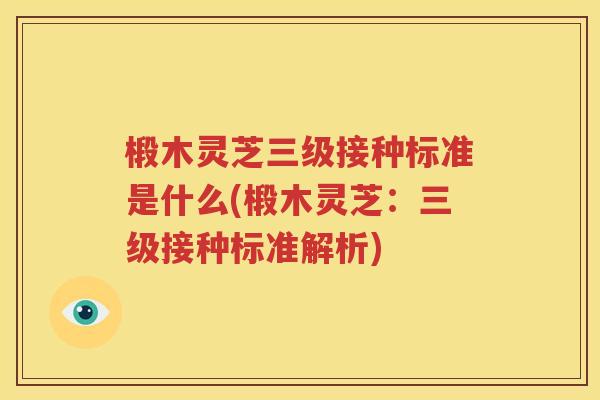 椴木灵芝三级接种标准是什么(椴木灵芝：三级接种标准解析)