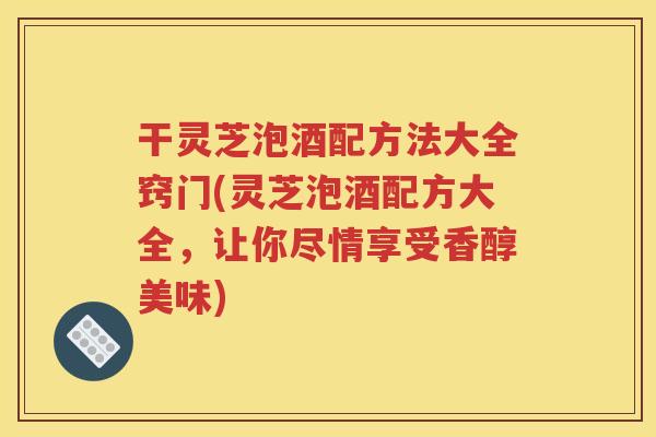 干灵芝泡酒配方法大全窍门(灵芝泡酒配方大全，让你尽情享受香醇美味)
