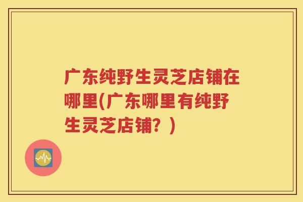 广东纯野生灵芝店铺在哪里(广东哪里有纯野生灵芝店铺？)
