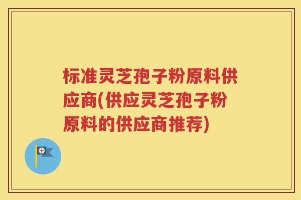 标准灵芝孢子粉原料供应商(供应灵芝孢子粉原料的供应商推荐)