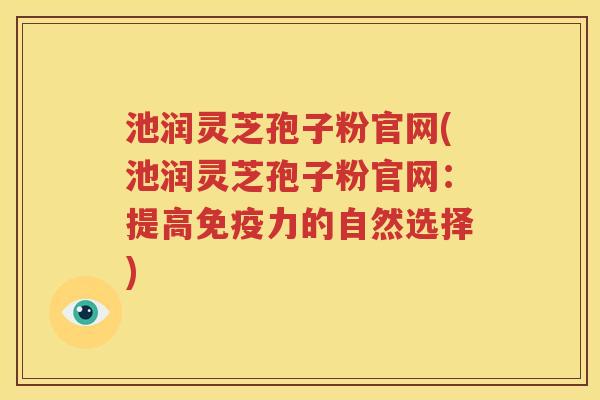 池润灵芝孢子粉官网(池润灵芝孢子粉官网：提高免疫力的自然选择)