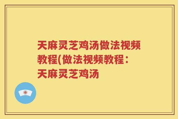 天麻灵芝鸡汤做法视频教程(做法视频教程：天麻灵芝鸡汤