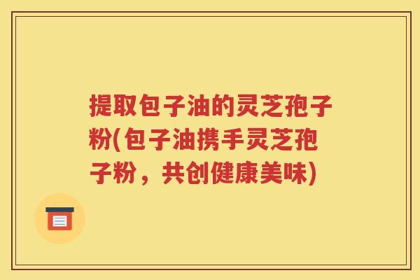 提取包子油的灵芝孢子粉(包子油携手灵芝孢子粉，共创健康美味)