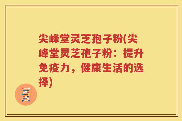 尖峰堂灵芝孢子粉(尖峰堂灵芝孢子粉：提升免疫力，健康生活的选择)
