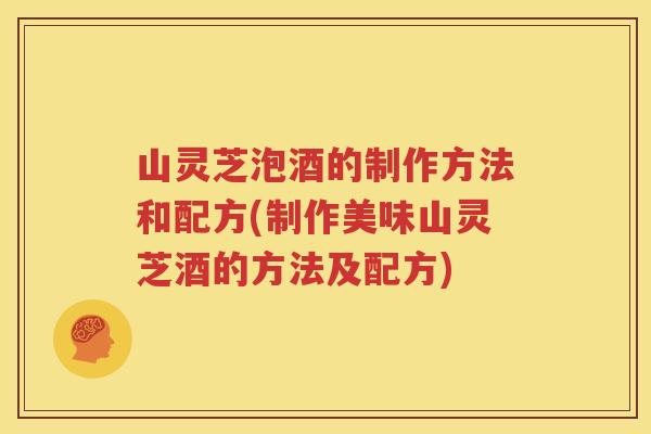 山灵芝泡酒的制作方法和配方(制作美味山灵芝酒的方法及配方)