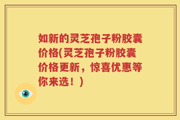 如新的灵芝孢子粉胶囊价格(灵芝孢子粉胶囊价格更新，惊喜优惠等你来选！)