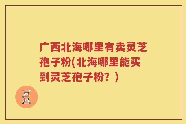 广西北海哪里有卖灵芝孢子粉(北海哪里能买到灵芝孢子粉？)