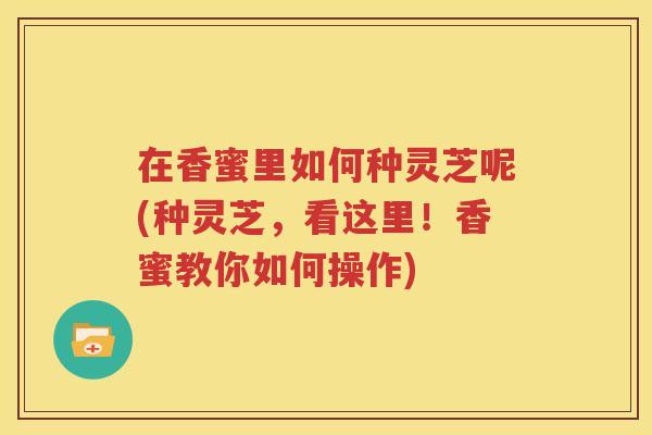 在香蜜里如何种灵芝呢(种灵芝，看这里！香蜜教你如何操作)