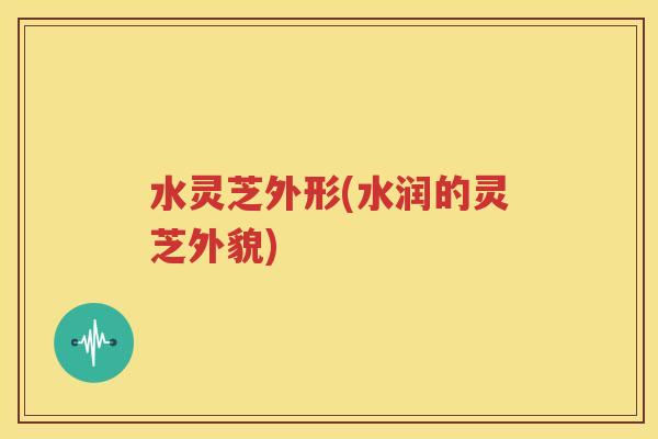 水灵芝外形(水润的灵芝外貌)