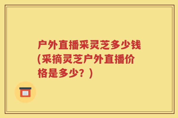 户外直播采灵芝多少钱(采摘灵芝户外直播价格是多少？)