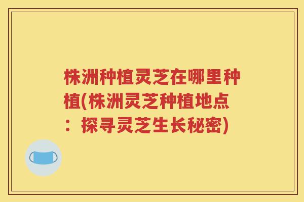 株洲种植灵芝在哪里种植(株洲灵芝种植地点：探寻灵芝生长秘密)