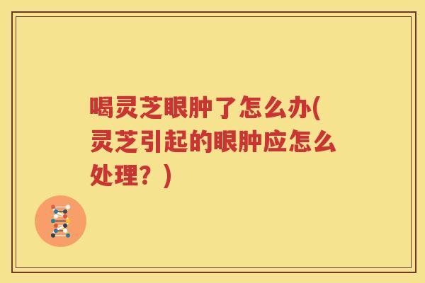 喝灵芝眼肿了怎么办(灵芝引起的眼肿应怎么处理？)