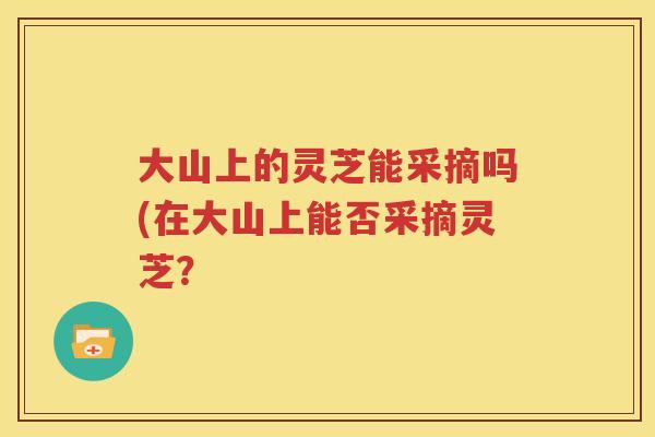 大山上的灵芝能采摘吗(在大山上能否采摘灵芝？
