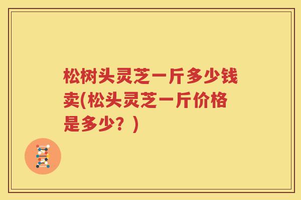 松树头灵芝一斤多少钱卖(松头灵芝一斤价格是多少？)