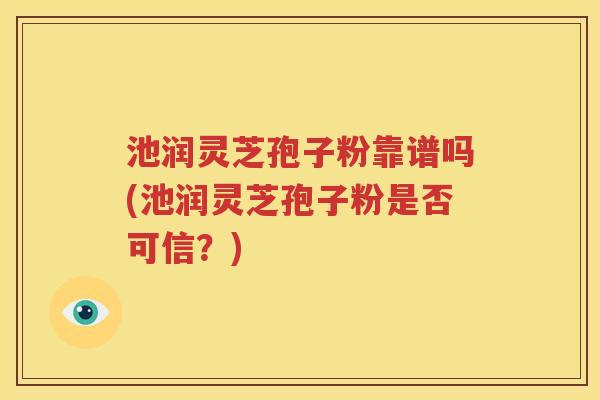 池润灵芝孢子粉靠谱吗(池润灵芝孢子粉是否可信？)