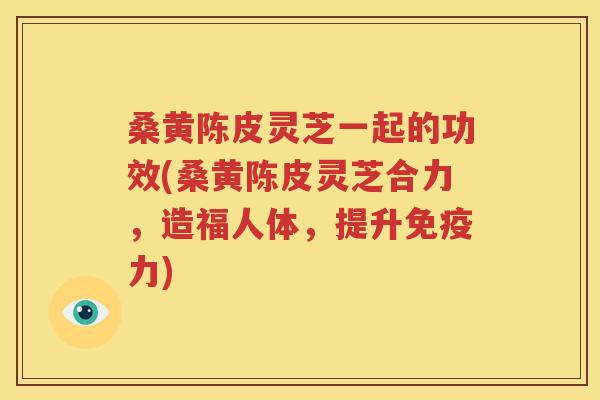 桑黄陈皮灵芝一起的功效(桑黄陈皮灵芝合力，造福人体，提升免疫力)