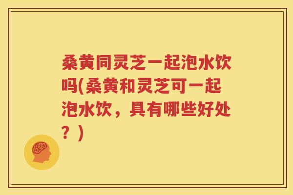 桑黄同灵芝一起泡水饮吗(桑黄和灵芝可一起泡水饮，具有哪些好处？)