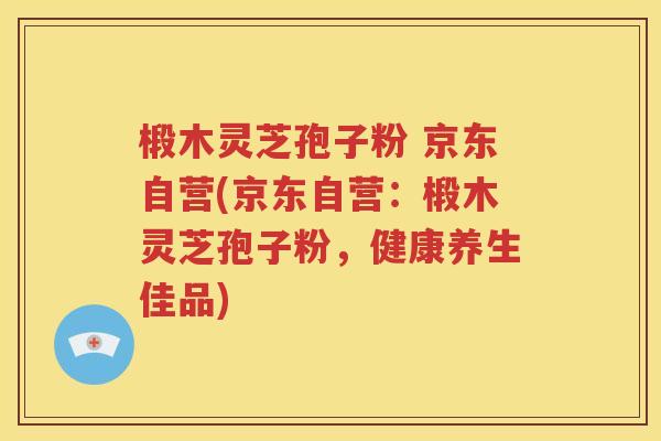 椴木灵芝孢子粉 京东自营(京东自营：椴木灵芝孢子粉，健康养生佳品)