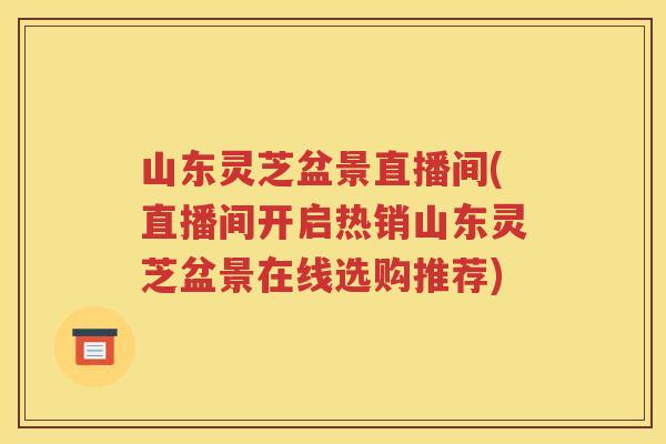 山东灵芝盆景直播间(直播间开启热销山东灵芝盆景在线选购推荐)