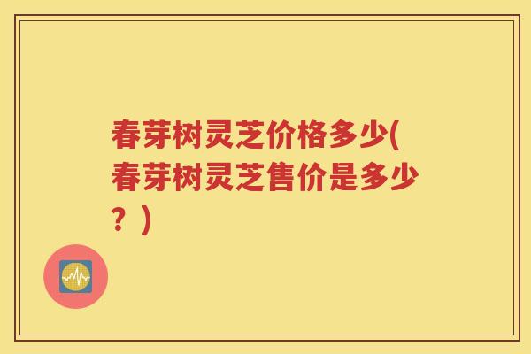 春芽树灵芝价格多少(春芽树灵芝售价是多少？)