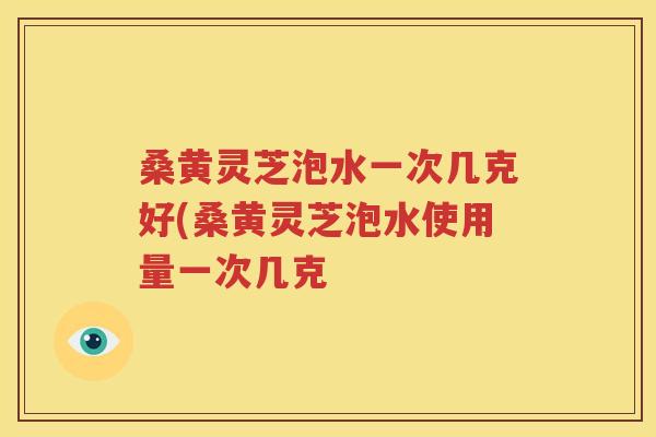 桑黄灵芝泡水一次几克好(桑黄灵芝泡水使用量一次几克