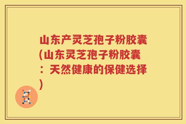 山东产灵芝孢子粉胶囊(山东灵芝孢子粉胶囊：天然健康的保健选择)