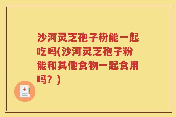 沙河灵芝孢子粉能一起吃吗(沙河灵芝孢子粉能和其他食物一起食用吗？)