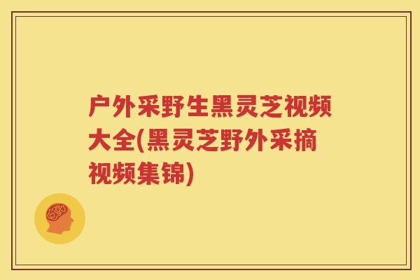 户外采野生黑灵芝视频大全(黑灵芝野外采摘视频集锦)