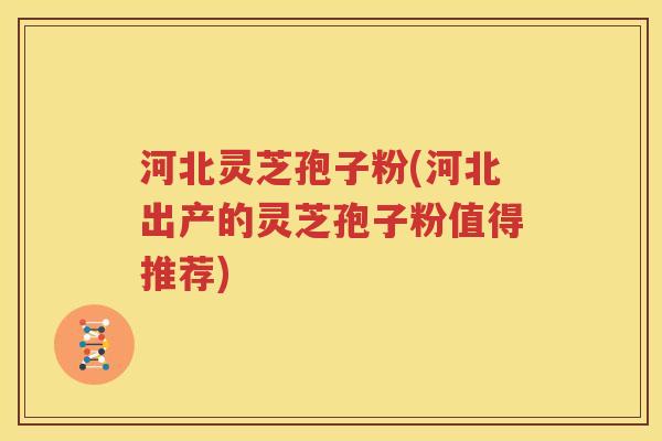 河北灵芝孢子粉(河北出产的灵芝孢子粉值得推荐)
