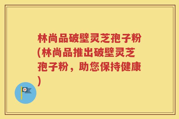 林尚品破壁灵芝孢子粉(林尚品推出破壁灵芝孢子粉，助您保持健康)