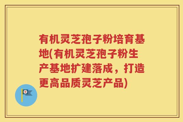 有机灵芝孢子粉培育基地(有机灵芝孢子粉生产基地扩建落成，打造更高品质灵芝产品)