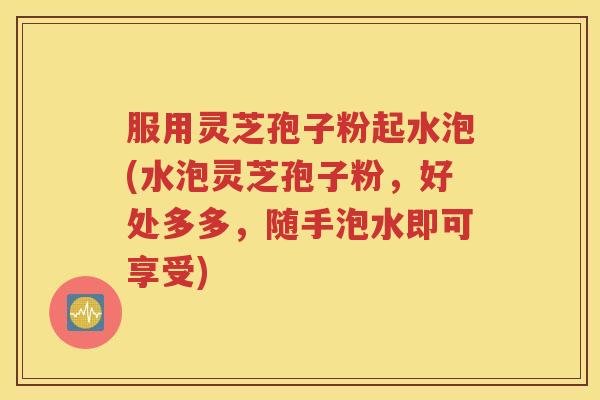 服用灵芝孢子粉起水泡(水泡灵芝孢子粉，好处多多，随手泡水即可享受)