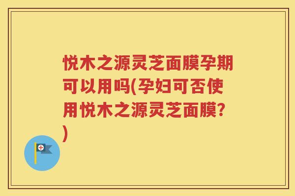 悦木之源灵芝面膜孕期可以用吗(孕妇可否使用悦木之源灵芝面膜？)