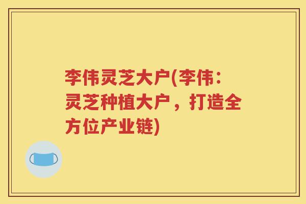 李伟灵芝大户(李伟：灵芝种植大户，打造全方位产业链)