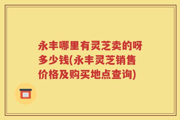 永丰哪里有灵芝卖的呀多少钱(永丰灵芝销售价格及购买地点查询)