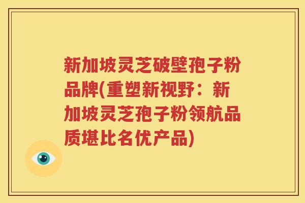 新加坡灵芝破壁孢子粉品牌(重塑新视野：新加坡灵芝孢子粉领航品质堪比名优产品)