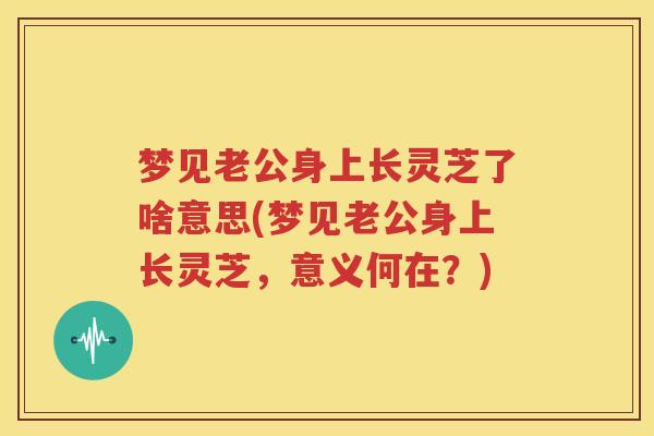 梦见老公身上长灵芝了啥意思(梦见老公身上长灵芝，意义何在？)