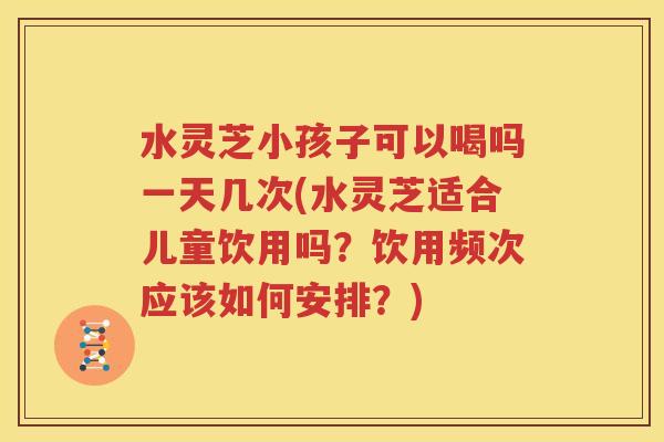 水灵芝小孩子可以喝吗一天几次(水灵芝适合儿童饮用吗？饮用频次应该如何安排？)