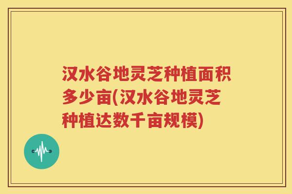 汉水谷地灵芝种植面积多少亩(汉水谷地灵芝种植达数千亩规模)