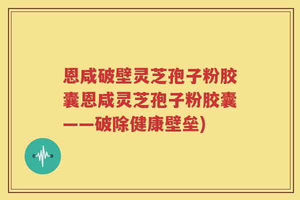 恩咸破壁灵芝孢子粉胶囊恩咸灵芝孢子粉胶囊——破除健康壁垒)