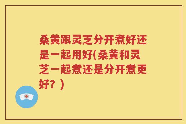 桑黄跟灵芝分开煮好还是一起用好(桑黄和灵芝一起煮还是分开煮更好？)