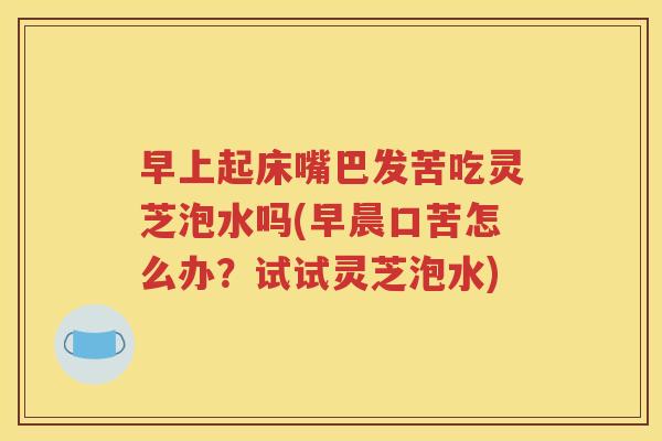 早上起床嘴巴发苦吃灵芝泡水吗(早晨口苦怎么办？试试灵芝泡水)